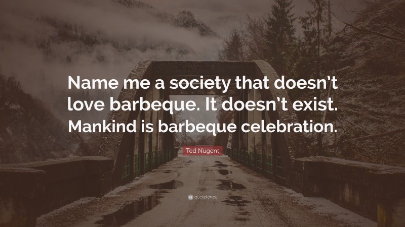 Ted Nugent Quote: “Name me a society that doesn’t love barbeque. It doesn’t exist. Mankind is barbeque celebration.”