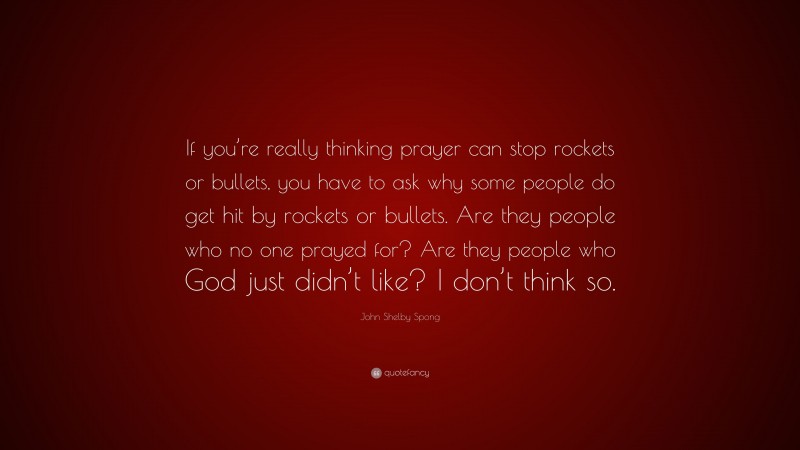 John Shelby Spong Quote: “If you’re really thinking prayer can stop rockets or bullets, you have to ask why some people do get hit by rockets or bullets. Are they people who no one prayed for? Are they people who God just didn’t like? I don’t think so.”