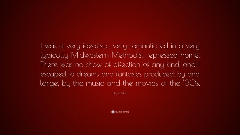 Hugh Hefner Quote: “I was a very idealistic, very romantic kid in a very typically Midwestern Methodist repressed home. There was no show of affection of any kind, and I escaped to dreams and fantasies produced, by and large, by the music and the movies of the ’30s.”