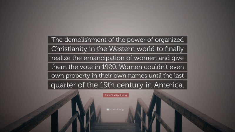 John Shelby Spong Quote: “The demolishment of the power of organized Christianity in the Western world to finally realize the emancipation of women and give them the vote in 1920. Women couldn’t even own property in their own names until the last quarter of the 19th century in America.”