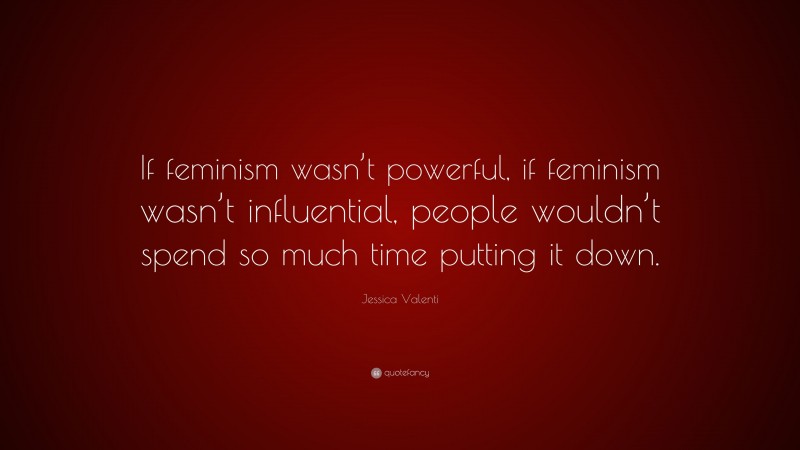 Jessica Valenti Quote: “If feminism wasn’t powerful, if feminism wasn’t influential, people wouldn’t spend so much time putting it down.”