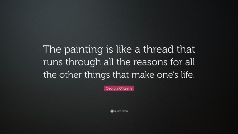 Georgia O'Keeffe Quote: “The painting is like a thread that runs through all the reasons for all the other things that make one’s life.”