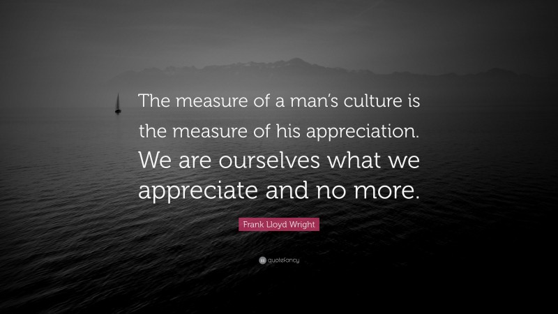 Frank Lloyd Wright Quote: “The measure of a man’s culture is the measure of his appreciation. We are ourselves what we appreciate and no more.”