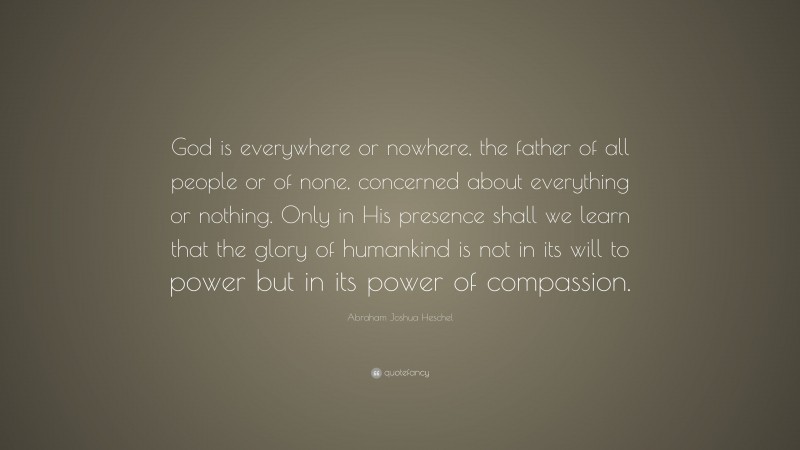 Abraham Joshua Heschel Quote: “God is everywhere or nowhere, the father of all people or of none, concerned about everything or nothing. Only in His presence shall we learn that the glory of humankind is not in its will to power but in its power of compassion.”