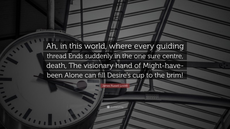 James Russell Lowell Quote: “Ah, in this world, where every guiding thread Ends suddenly in the one sure centre, death, The visionary hand of Might-have-been Alone can fill Desire’s cup to the brim!”