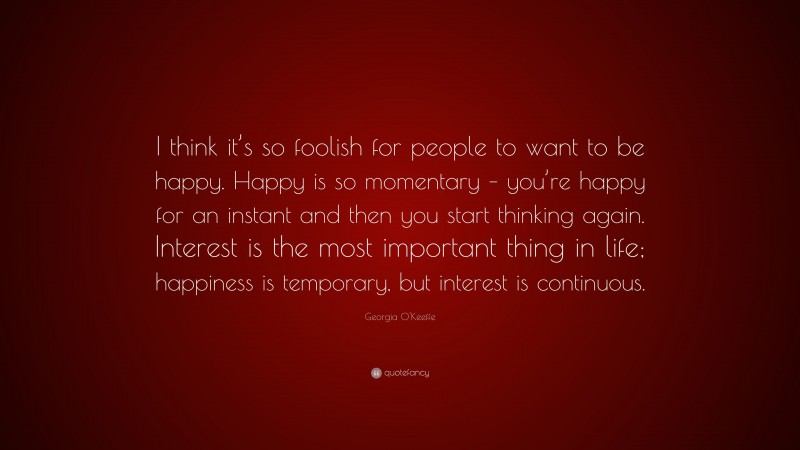 Georgia O'Keeffe Quote: “I think it’s so foolish for people to want to be happy. Happy is so momentary – you’re happy for an instant and then you start thinking again. Interest is the most important thing in life; happiness is temporary, but interest is continuous.”