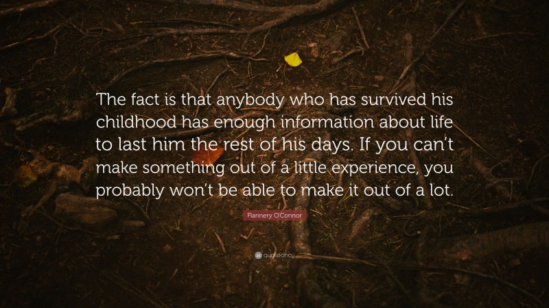 Flannery O'Connor Quote: “The fact is that anybody who has survived his childhood has enough information about life to last him the rest of his days. If you can’t make something out of a little experience, you probably won’t be able to make it out of a lot.”