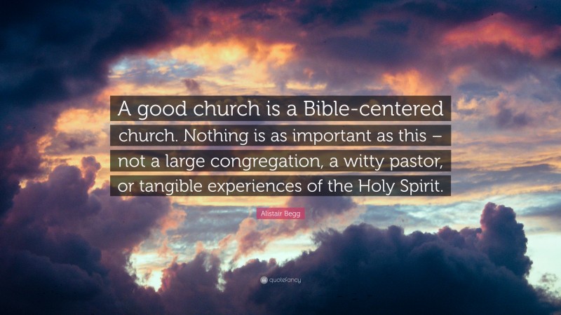 Alistair Begg Quote: “A good church is a Bible-centered church. Nothing is as important as this – not a large congregation, a witty pastor, or tangible experiences of the Holy Spirit.”