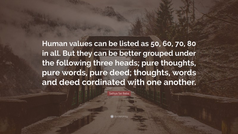 Sathya Sai Baba Quote: “Human values can be listed as 50, 60, 70, 80 in all. But they can be better grouped under the following three heads; pure thoughts, pure words, pure deed; thoughts, words and deed cordinated with one another.”