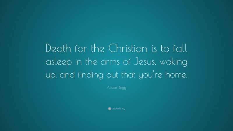 Alistair Begg Quote: “Death for the Christian is to fall asleep in the arms of Jesus, waking up, and finding out that you’re home.”