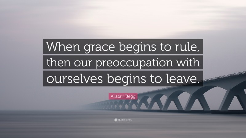 Alistair Begg Quote: “When grace begins to rule, then our preoccupation with ourselves begins to leave.”
