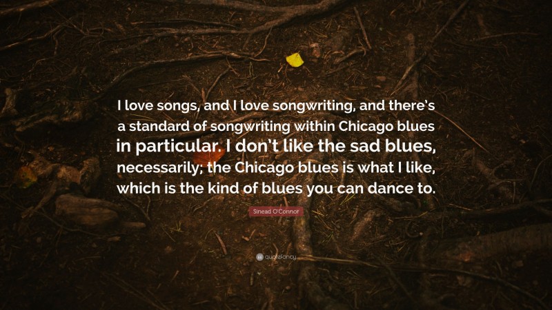 Sinead O'Connor Quote: “I love songs, and I love songwriting, and there’s a standard of songwriting within Chicago blues in particular. I don’t like the sad blues, necessarily; the Chicago blues is what I like, which is the kind of blues you can dance to.”