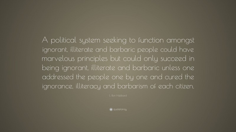 L. Ron Hubbard Quote: “A political system seeking to function amongst ignorant, illiterate and barbaric people could have marvelous principles but could only succeed in being ignorant, illiterate and barbaric unless one addressed the people one by one and cured the ignorance, illiteracy and barbarism of each citizen.”