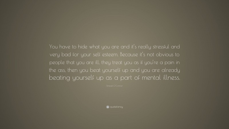 Sinead O'Connor Quote: “You have to hide what you are and it’s really stressful and very bad for your self esteem. Because it’s not obvious to people that you are ill, they treat you as if you’re a pain in the ass, then you beat yourself up and you are already beating yourself up as a part of mental illness.”