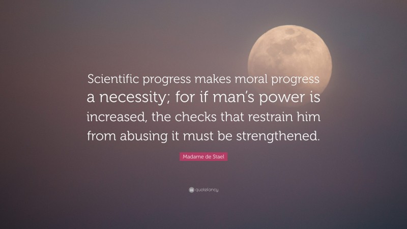 Madame de Stael Quote: “Scientific progress makes moral progress a necessity; for if man’s power is increased, the checks that restrain him from abusing it must be strengthened.”