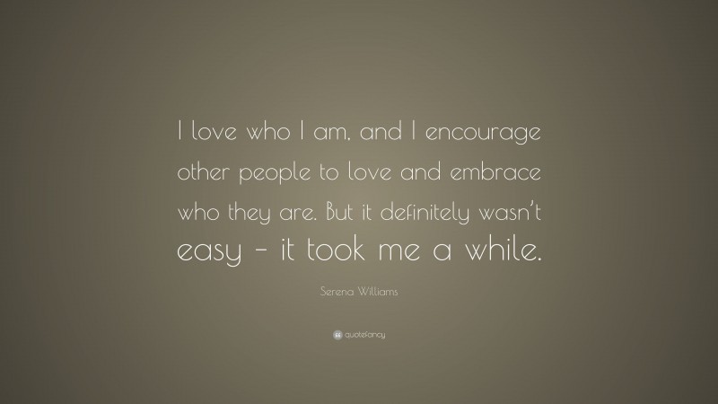 Serena Williams Quote: “I love who I am, and I encourage other people to love and embrace who they are. But it definitely wasn’t easy – it took me a while.”