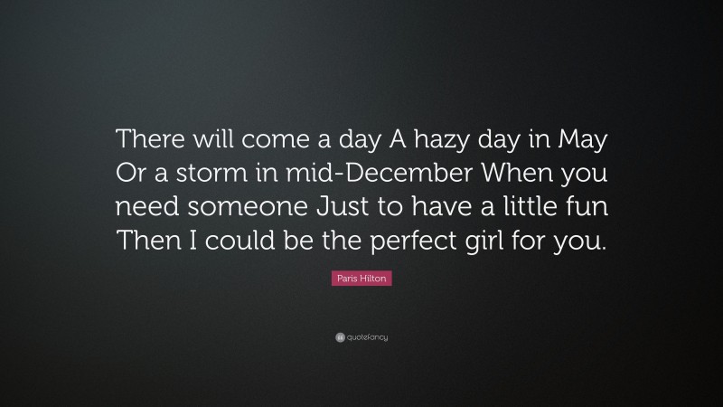 Paris Hilton Quote: “There will come a day A hazy day in May Or a storm in mid-December When you need someone Just to have a little fun Then I could be the perfect girl for you.”