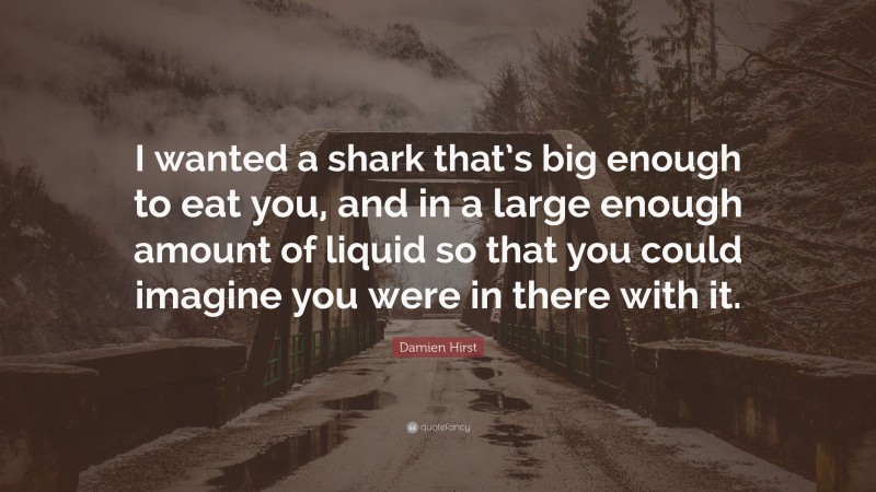 Damien Hirst Quote: “I wanted a shark that’s big enough to eat you, and in a large enough amount of liquid so that you could imagine you were in there with it.”