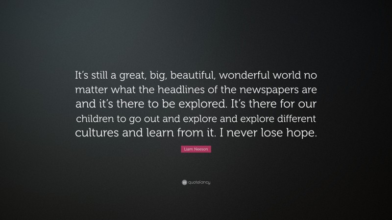 Liam Neeson Quote: “It’s still a great, big, beautiful, wonderful world no matter what the headlines of the newspapers are and it’s there to be explored. It’s there for our children to go out and explore and explore different cultures and learn from it. I never lose hope.”