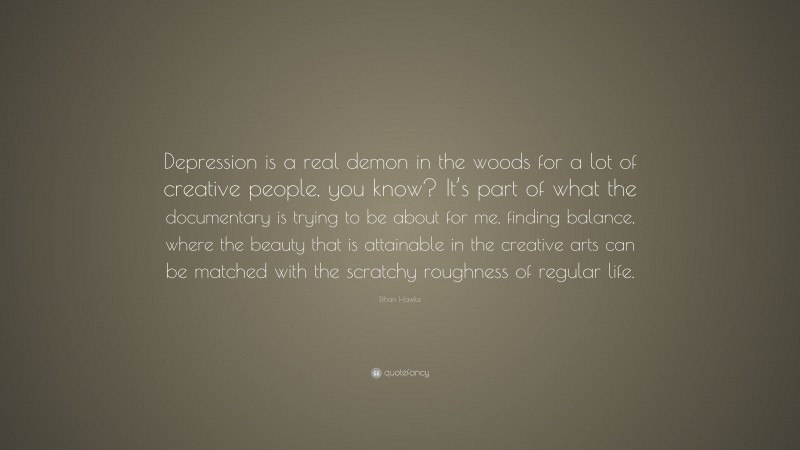 Ethan Hawke Quote: “Depression is a real demon in the woods for a lot of creative people, you know? It’s part of what the documentary is trying to be about for me, finding balance, where the beauty that is attainable in the creative arts can be matched with the scratchy roughness of regular life.”