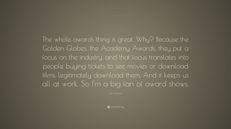 Liam Neeson Quote: “The whole awards thing is great. Why? Because the Golden Globes, the Academy Awards, they put a focus on the industry, and that focus translates into people buying tickets to see movies or download films, legitimately download them. And it keeps us all at work. So I’m a big fan of award shows.”
