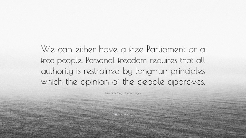 Friedrich August von Hayek Quote: “We can either have a free Parliament or a free people. Personal freedom requires that all authority is restrained by long-run principles which the opinion of the people approves.”