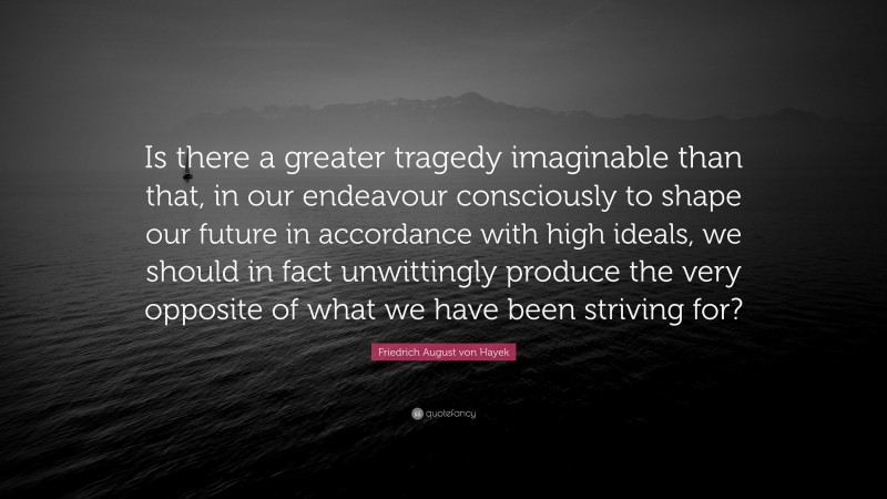 Friedrich August von Hayek Quote: “Is there a greater tragedy imaginable than that, in our endeavour consciously to shape our future in accordance with high ideals, we should in fact unwittingly produce the very opposite of what we have been striving for?”