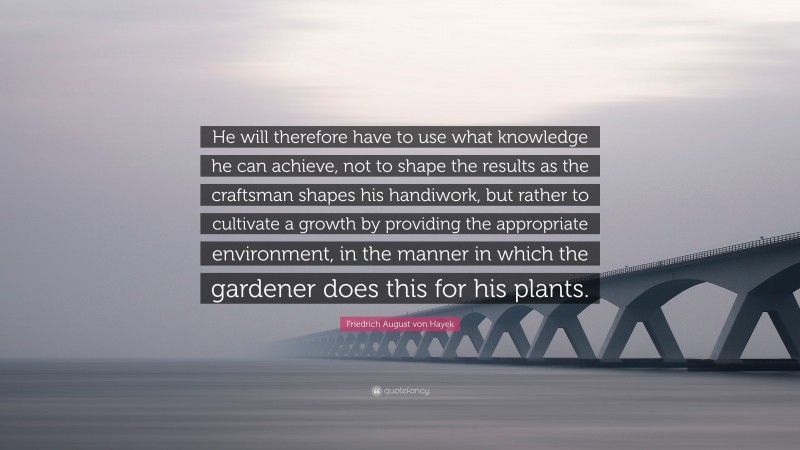 Friedrich August von Hayek Quote: “He will therefore have to use what knowledge he can achieve, not to shape the results as the craftsman shapes his handiwork, but rather to cultivate a growth by providing the appropriate environment, in the manner in which the gardener does this for his plants.”