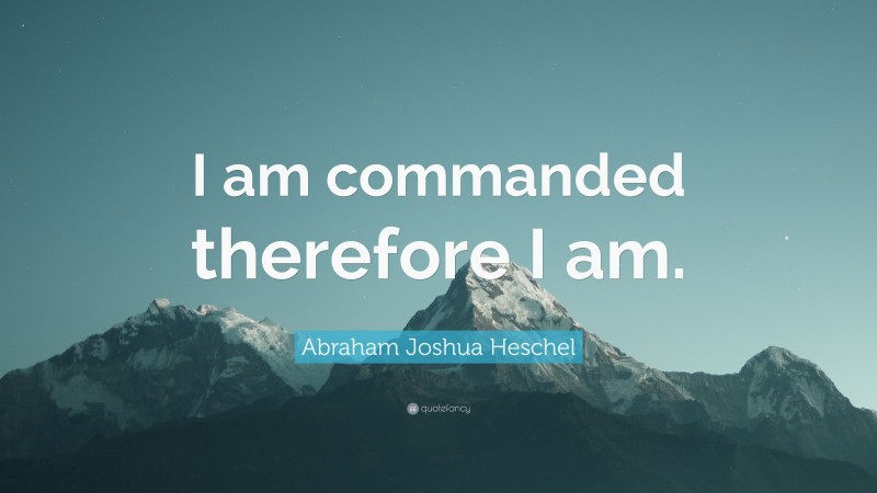 Abraham Joshua Heschel Quote: “I am commanded therefore I am.”