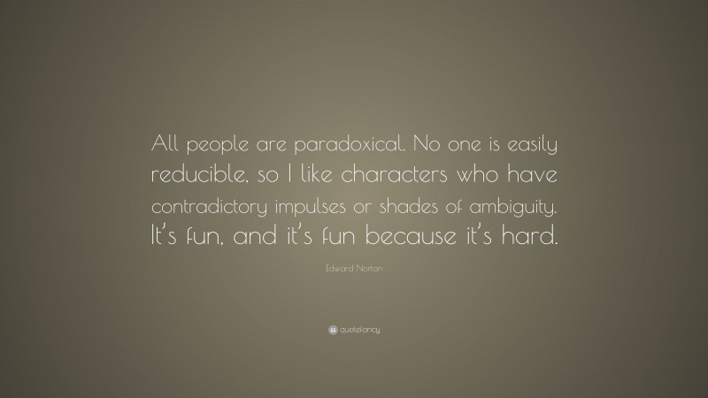 Edward Norton Quote: “All people are paradoxical. No one is easily reducible, so I like characters who have contradictory impulses or shades of ambiguity. It’s fun, and it’s fun because it’s hard.”