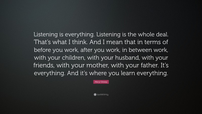 Meryl Streep Quote: “Listening is everything. Listening is the whole deal. That’s what I think. And I mean that in terms of before you work, after you work, in between work, with your children, with your husband, with your friends, with your mother, with your father. It’s everything. And it’s where you learn everything.”