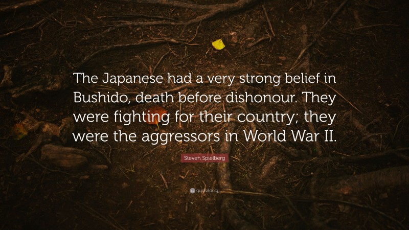 Steven Spielberg Quote: “The Japanese had a very strong belief in Bushido, death before dishonour. They were fighting for their country; they were the aggressors in World War II.”