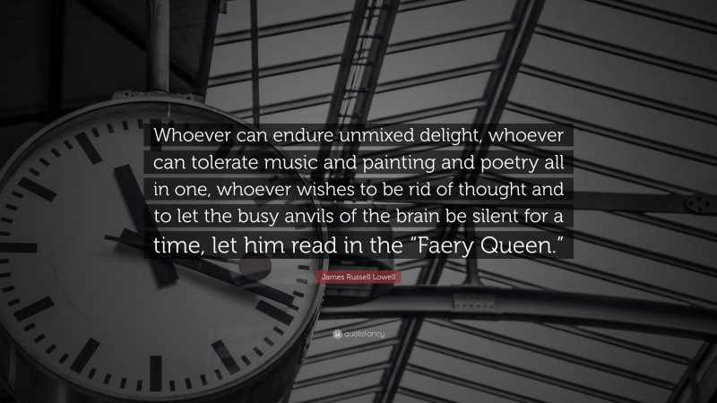 James Russell Lowell Quote: “Whoever can endure unmixed delight, whoever can tolerate music and painting and poetry all in one, whoever wishes to be rid of thought and to let the busy anvils of the brain be silent for a time, let him read in the “Faery Queen.””