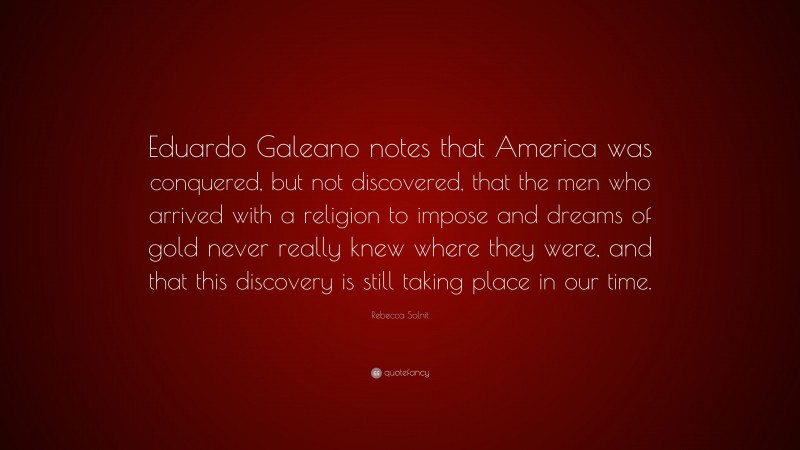 Rebecca Solnit Quote: “Eduardo Galeano notes that America was conquered, but not discovered, that the men who arrived with a religion to impose and dreams of gold never really knew where they were, and that this discovery is still taking place in our time.”
