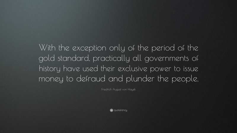 Friedrich August von Hayek Quote: “With the exception only of the period of the gold standard, practically all governments of history have used their exclusive power to issue money to defraud and plunder the people.”