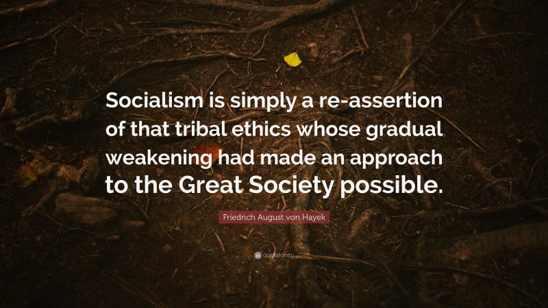 Friedrich August von Hayek Quote: “Socialism is simply a re-assertion of that tribal ethics whose gradual weakening had made an approach to the Great Society possible.”