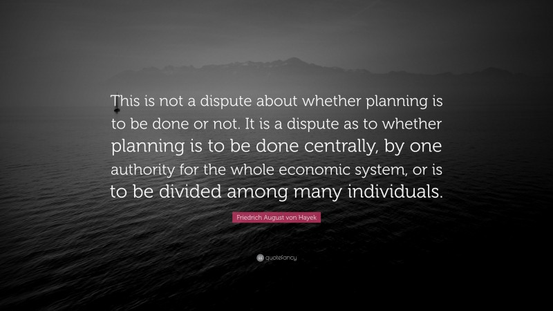 Friedrich August von Hayek Quote: “This is not a dispute about whether planning is to be done or not. It is a dispute as to whether planning is to be done centrally, by one authority for the whole economic system, or is to be divided among many individuals.”
