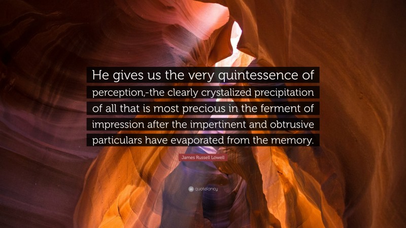 James Russell Lowell Quote: “He gives us the very quintessence of perception,-the clearly crystalized precipitation of all that is most precious in the ferment of impression after the impertinent and obtrusive particulars have evaporated from the memory.”