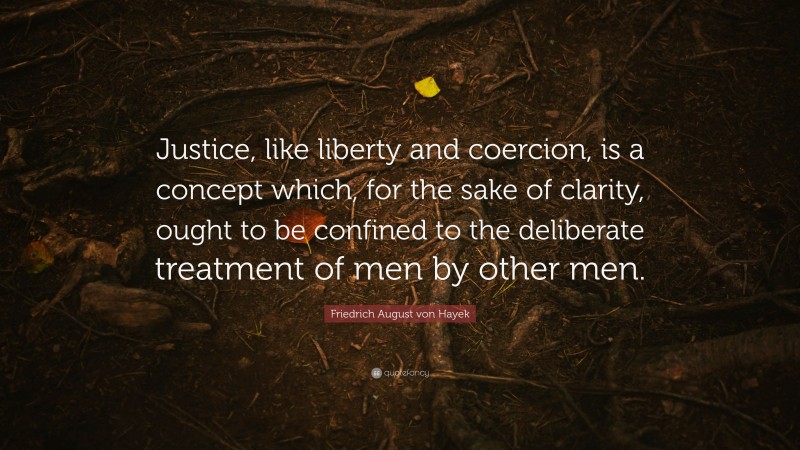 Friedrich August von Hayek Quote: “Justice, like liberty and coercion, is a concept which, for the sake of clarity, ought to be confined to the deliberate treatment of men by other men.”