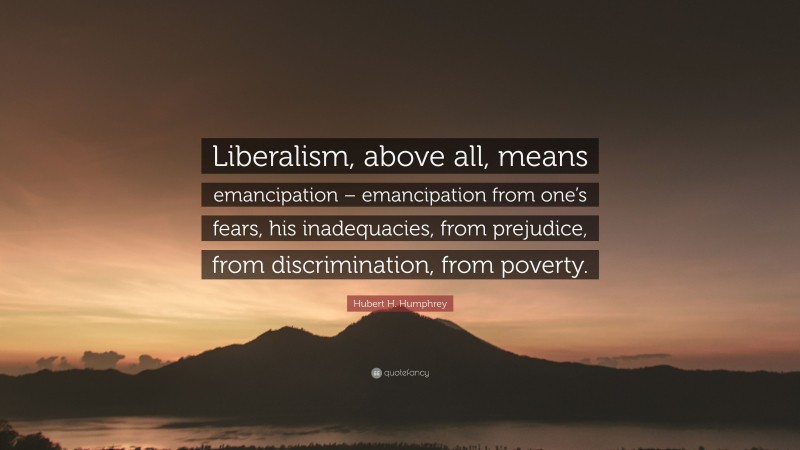 Hubert H. Humphrey Quote: “Liberalism, above all, means emancipation – emancipation from one’s fears, his inadequacies, from prejudice, from discrimination, from poverty.”