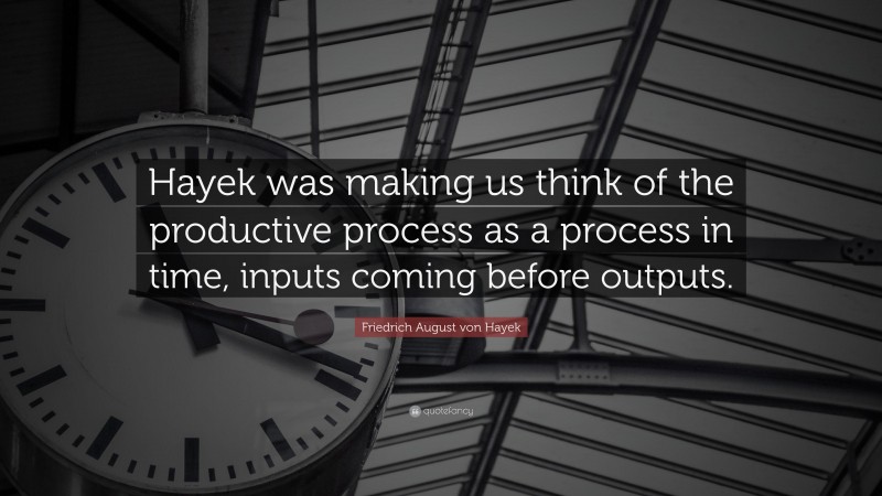 Friedrich August von Hayek Quote: “Hayek was making us think of the productive process as a process in time, inputs coming before outputs.”