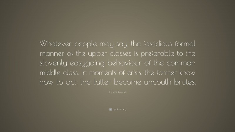 Cesare Pavese Quote: “Whatever people may say, the fastidious formal manner of the upper classes is preferable to the slovenly easygoing behaviour of the common middle class. In moments of crisis, the former know how to act, the latter become uncouth brutes.”