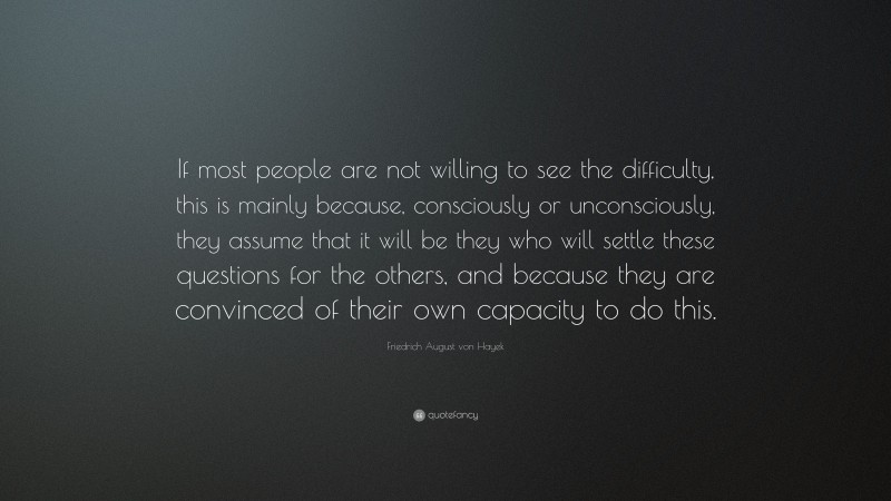Friedrich August von Hayek Quote: “If most people are not willing to see the difficulty, this is mainly because, consciously or unconsciously, they assume that it will be they who will settle these questions for the others, and because they are convinced of their own capacity to do this.”
