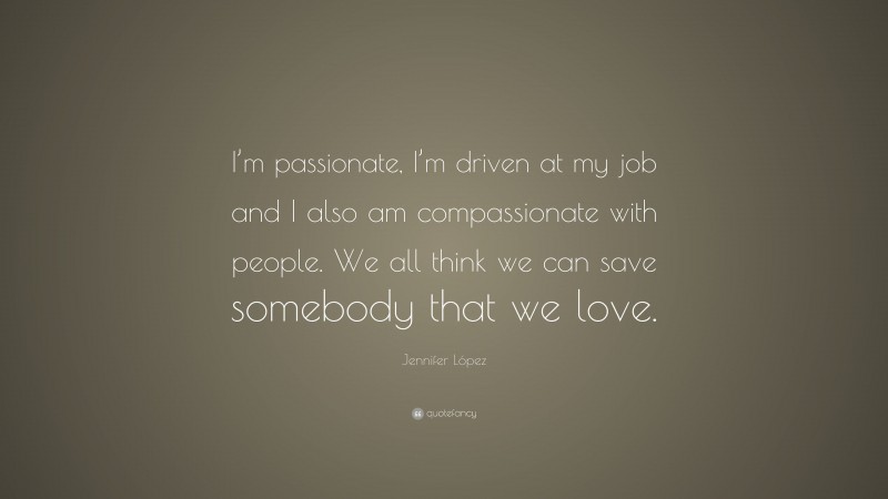 Jennifer López Quote: “I’m passionate, I’m driven at my job and I also am compassionate with people. We all think we can save somebody that we love.”