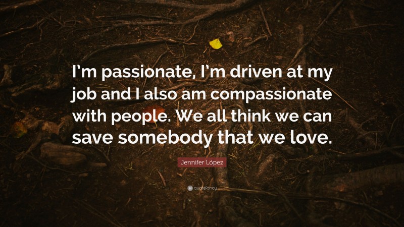 Jennifer López Quote: “I’m passionate, I’m driven at my job and I also am compassionate with people. We all think we can save somebody that we love.”