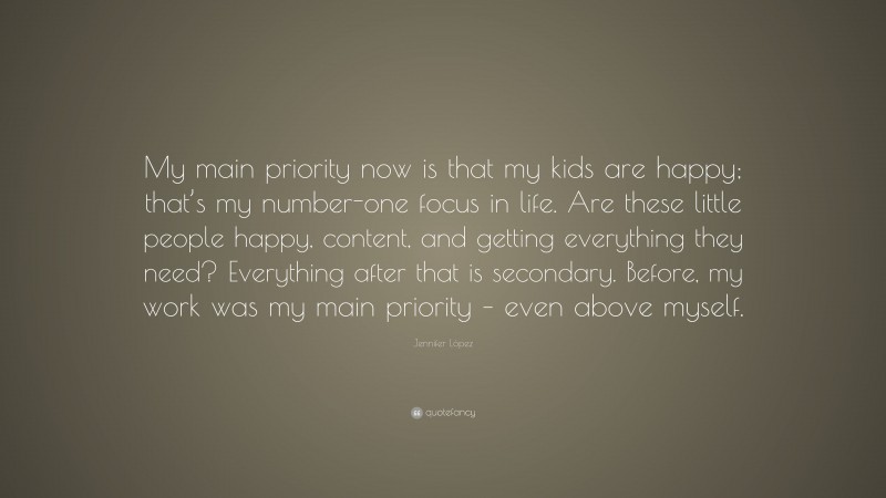 Jennifer López Quote: “My main priority now is that my kids are happy; that’s my number-one focus in life. Are these little people happy, content, and getting everything they need? Everything after that is secondary. Before, my work was my main priority – even above myself.”