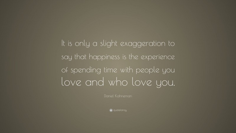 Daniel Kahneman Quote: “It is only a slight exaggeration to say that happiness is the experience of spending time with people you love and who love you.”