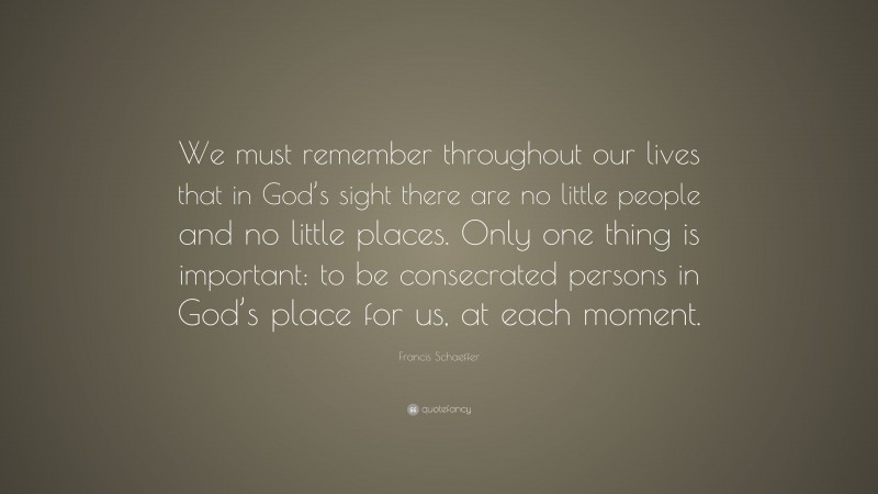 Francis Schaeffer Quote: “We must remember throughout our lives that in God’s sight there are no little people and no little places. Only one thing is important: to be consecrated persons in God’s place for us, at each moment.”