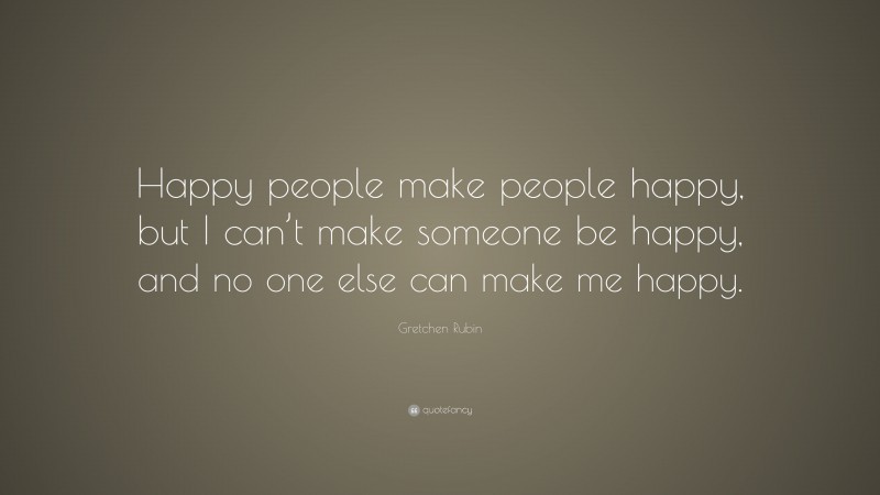 Gretchen Rubin Quote: “Happy people make people happy, but I can’t make someone be happy, and no one else can make me happy.”
