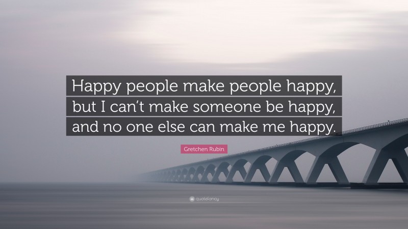 Gretchen Rubin Quote: “Happy people make people happy, but I can’t make someone be happy, and no one else can make me happy.”